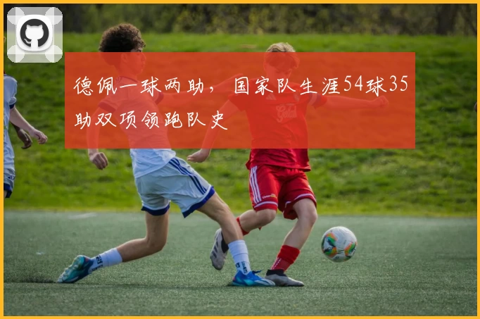 德佩一球两助，国家队生涯54球35助双项领跑队史