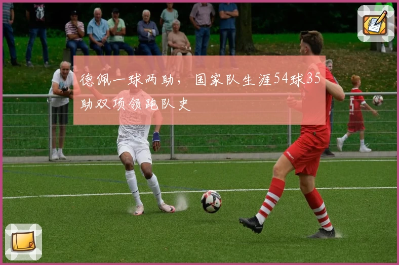 德佩一球两助，国家队生涯54球35助双项领跑队史