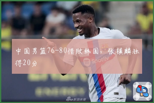 中国男篮76-80惜败韩国，张镇麟独得20分
