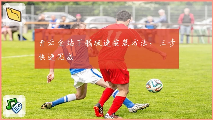 开云全站下载极速安装方法，三步快速完成