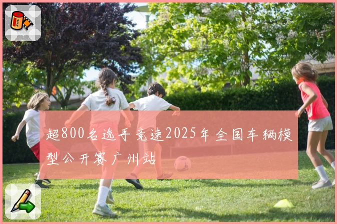 超800名选手竞速2025年全国车辆模型公开赛广州站