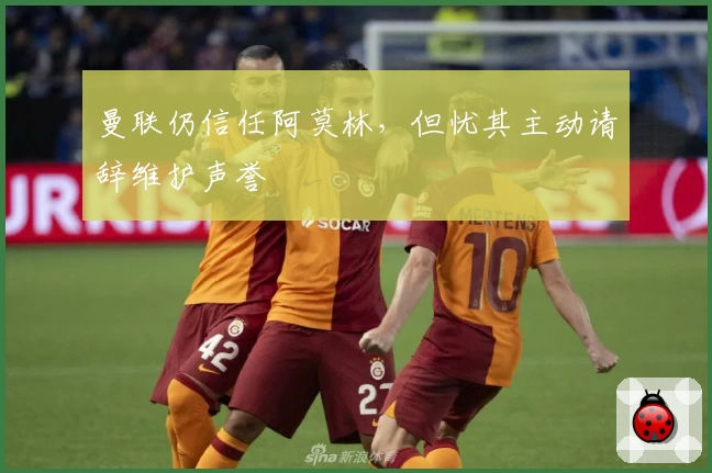 曼联仍信任阿莫林，但忧其主动请辞维护声誉