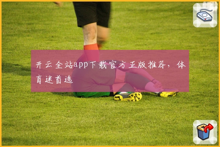 开云全站app下载官方正版推荐，体育迷首选