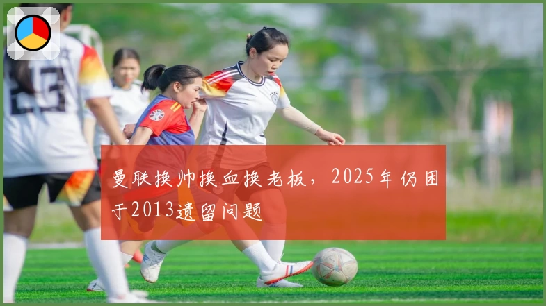 曼联换帅换血换老板，2025年仍困于2013遗留问题