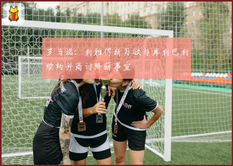 罗马诺:利雅得新月欲与库利巴利续约并商讨降薪事宜