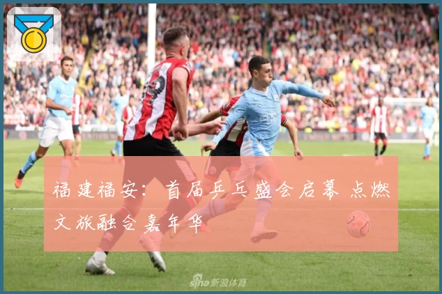福建福安：首届乒乓盛会启幕 点燃文旅融合嘉年华
